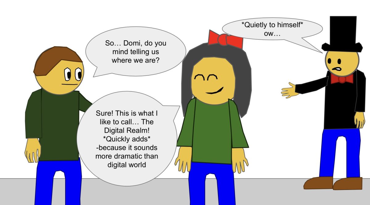 "So… Domi, do you mind telling us where we are?"
"Sure! This is what I like to call… The Digital Realm! *Quickly adds* -because it sounds more dramatic than digital world."
*Quietly to himself* ow…
